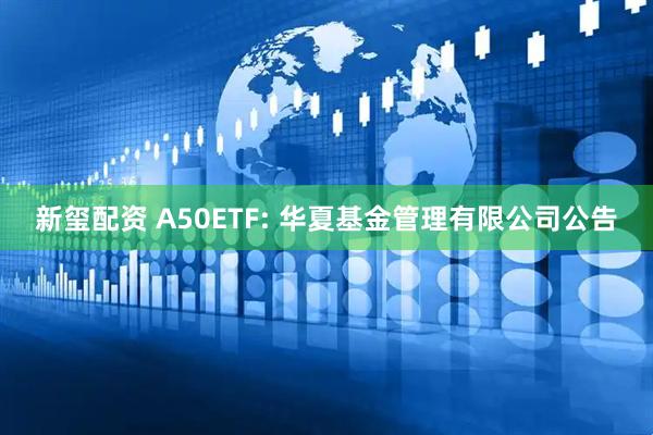 新玺配资 A50ETF: 华夏基金管理有限公司公告