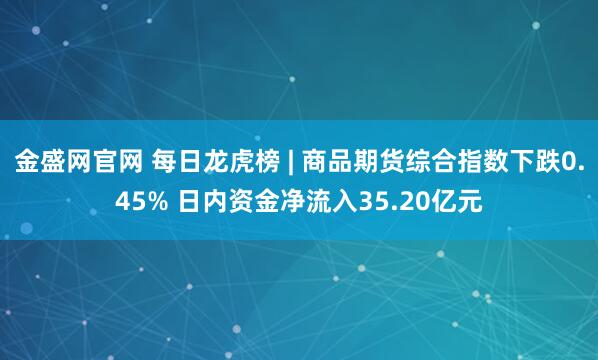 金盛网官网 每日龙虎榜 | 商品期货综合指数下跌0.45% 日内资金净流入35.20亿元