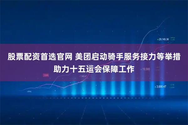 股票配资首选官网 美团启动骑手服务接力等举措助力十五运会保障工作