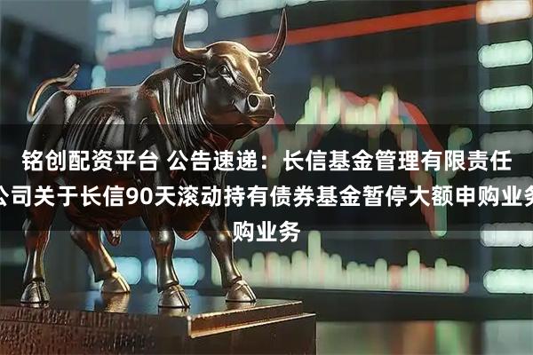 铭创配资平台 公告速递：长信基金管理有限责任公司关于长信90天滚动持有债券基金暂停大额申购业务