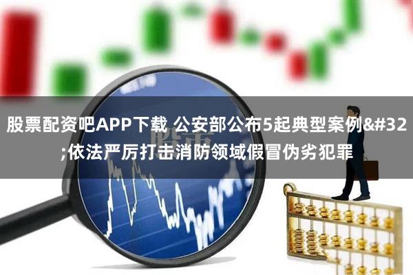 股票配资吧APP下载 公安部公布5起典型案例 依法严厉打击消防领域假冒伪劣犯罪