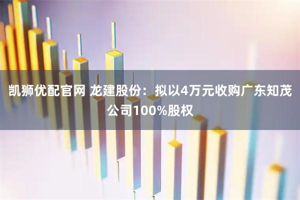 凯狮优配官网 龙建股份：拟以4万元收购广东知茂公司100%股权