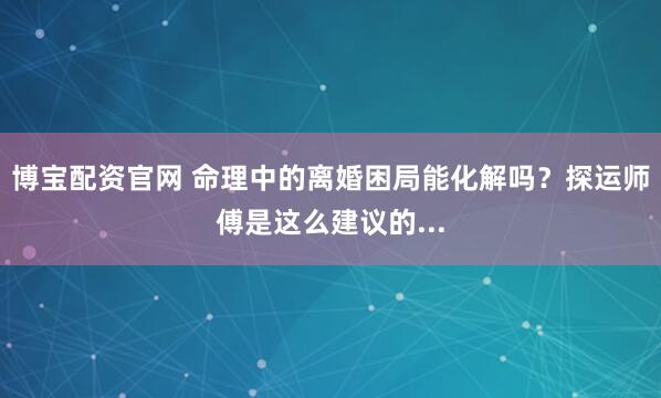 博宝配资官网 命理中的离婚困局能化解吗？探运师傅是这么建议的...