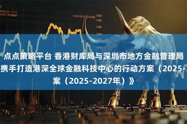 点点策略平台 香港财库局与深圳市地方金融管理局发布《关于携手打造港深全球金融科技中心的行动方案（2025-2027年）》