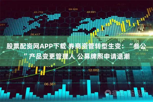 股票配资网APP下载 券商资管转型生变：“参公”产品变更管理人 公募牌照申请退潮