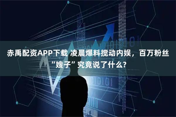 赤禹配资APP下载 凌晨爆料搅动内娱，百万粉丝“嫂子”究竟说了什么?