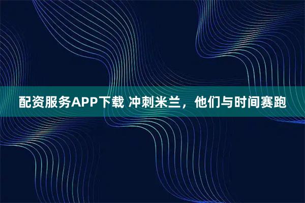 配资服务APP下载 冲刺米兰，他们与时间赛跑