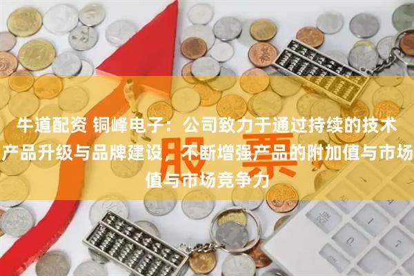 牛道配资 铜峰电子：公司致力于通过持续的技术创新、产品升级与品牌建设，不断增强产品的附加值与市场竞争力