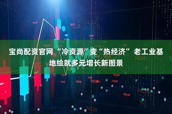 宝尚配资官网 “冷资源”变“热经济” 老工业基地绘就多元增长新图景