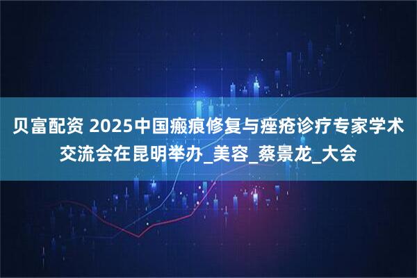 贝富配资 2025中国瘢痕修复与痤疮诊疗专家学术交流会在昆明举办_美容_蔡景龙_大会