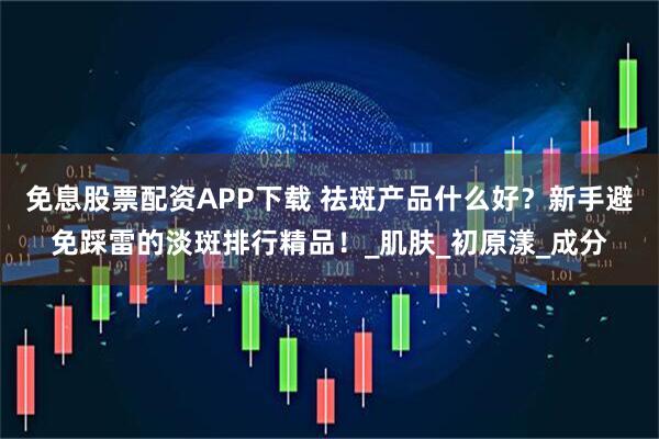 免息股票配资APP下载 祛斑产品什么好？新手避免踩雷的淡斑排行精品！_肌肤_初原漾_成分