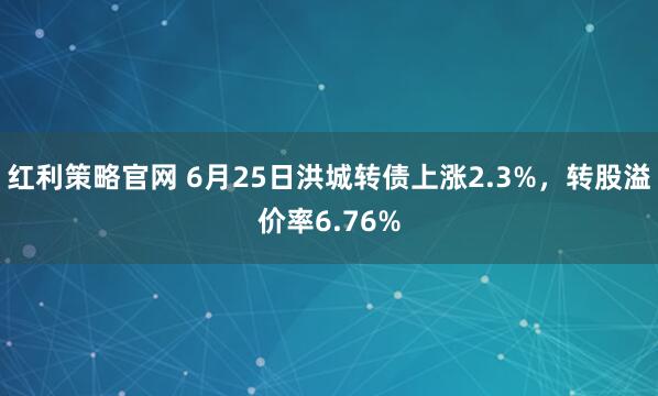 红利策略官网 6月25日洪城转债上涨2.3%，转股溢价率6.76%