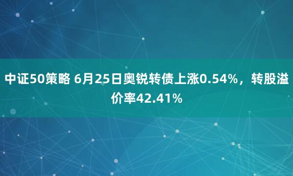 中证50策略 6月25日奥锐转债上涨0.54%，转股溢价率42.41%