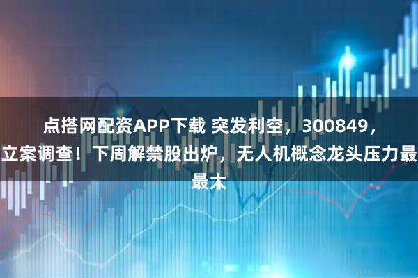 点搭网配资APP下载 突发利空，300849，被立案调查！下周解禁股出炉，无人机概念龙头压力最大
