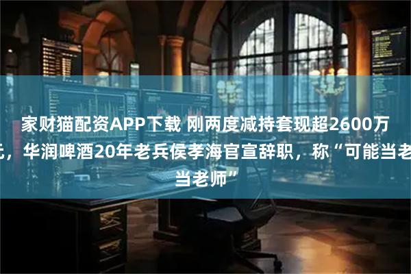 家财猫配资APP下载 刚两度减持套现超2600万港元，华润啤酒20年老兵侯孝海官宣辞职，称“可能当老师”