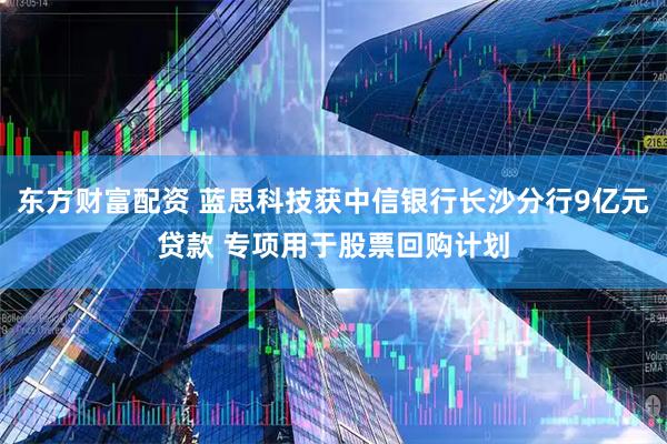 东方财富配资 蓝思科技获中信银行长沙分行9亿元贷款 专项用于股票回购计划