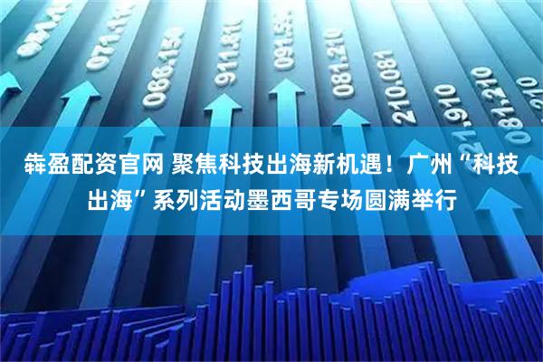 犇盈配资官网 聚焦科技出海新机遇！广州“科技出海”系列活动墨西哥专场圆满举行