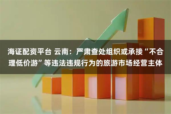 海证配资平台 云南：严肃查处组织或承接“不合理低价游”等违法违规行为的旅游市场经营主体
