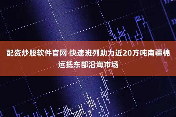 配资炒股软件官网 快速班列助力近20万吨南疆棉运抵东部沿海市场