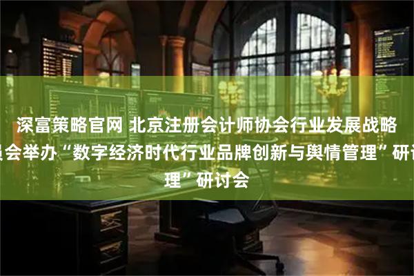 深富策略官网 北京注册会计师协会行业发展战略委员会举办“数字经济时代行业品牌创新与舆情管理”研讨会