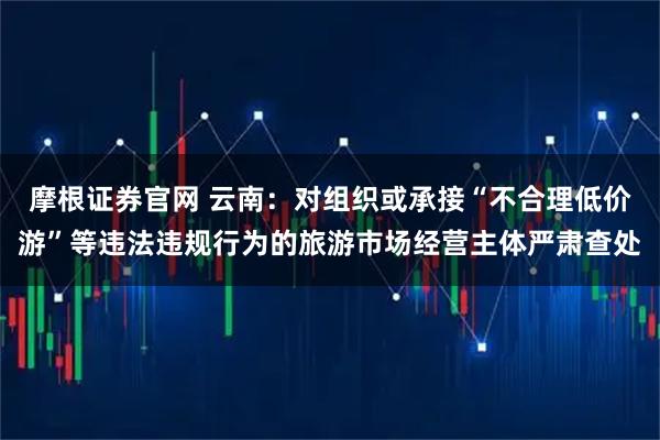 摩根证券官网 云南：对组织或承接“不合理低价游”等违法违规行为的旅游市场经营主体严肃查处