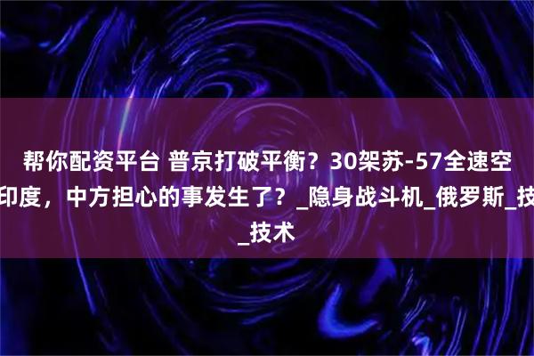 帮你配资平台 普京打破平衡？30架苏-57全速空降印度，中方担心的事发生了？_隐身战斗机_俄罗斯_技术