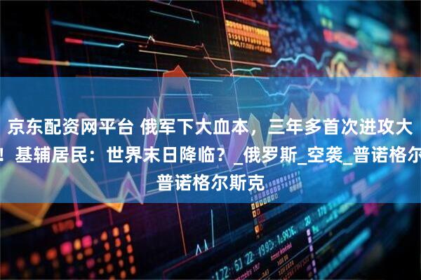 京东配资网平台 俄军下大血本，三年多首次进攻大城市！基辅居民：世界末日降临？_俄罗斯_空袭_普诺格尔斯克