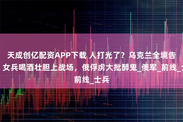 天成创亿配资APP下载 人打光了？乌克兰全境告急，女兵喝酒壮胆上战场，俄俘虏大批醉鬼_俄军_前线_士兵