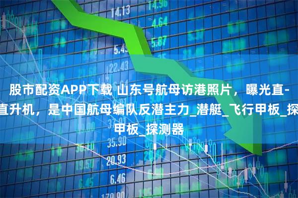 股市配资APP下载 山东号航母访港照片，曝光直-18F直升机，是中国航母编队反潜主力_潜艇_飞行甲板_探测器