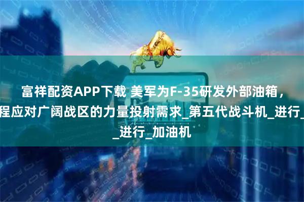 富祥配资APP下载 美军为F-35研发外部油箱，提升航程应对广阔战区的力量投射需求_第五代战斗机_进行_加油机