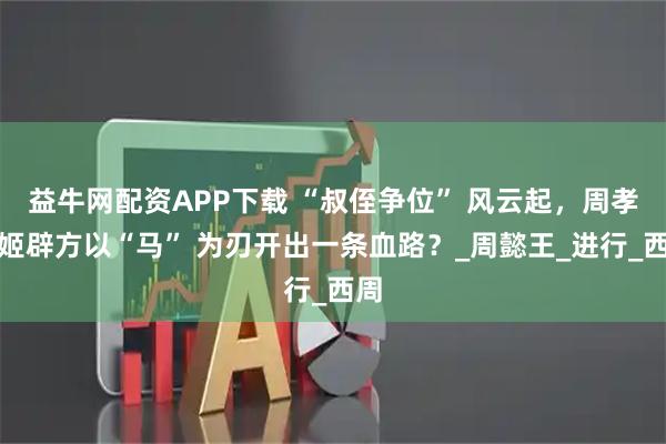 益牛网配资APP下载 “叔侄争位” 风云起，周孝王姬辟方以“马” 为刃开出一条血路？_周懿王_进行_西周