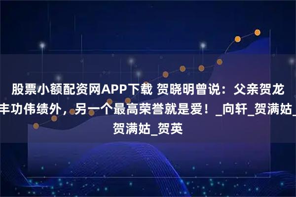 股票小额配资网APP下载 贺晓明曾说：父亲贺龙除了丰功伟绩外，另一个最高荣誉就是爱！_向轩_贺满姑_贺英