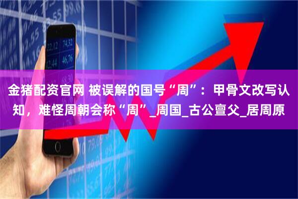 金猪配资官网 被误解的国号“周”：甲骨文改写认知，难怪周朝会称“周”_周国_古公亶父_居周原
