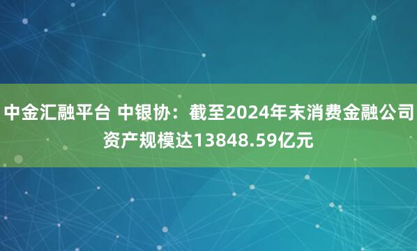 中金汇融平台 中银协：截至2024年末消费金融公司资产规模达13848.59亿元