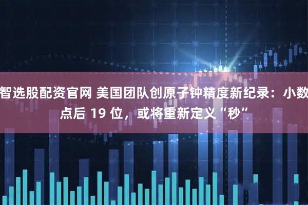 智选股配资官网 美国团队创原子钟精度新纪录：小数点后 19 位，或将重新定义“秒”