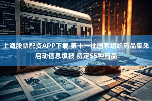 上海股票配资APP下载 第十一批国家组织药品集采启动信息填报 初定55种药品