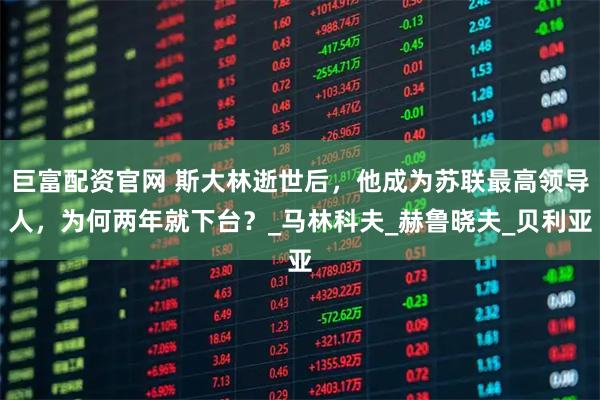 巨富配资官网 斯大林逝世后，他成为苏联最高领导人，为何两年就下台？_马林科夫_赫鲁晓夫_贝利亚