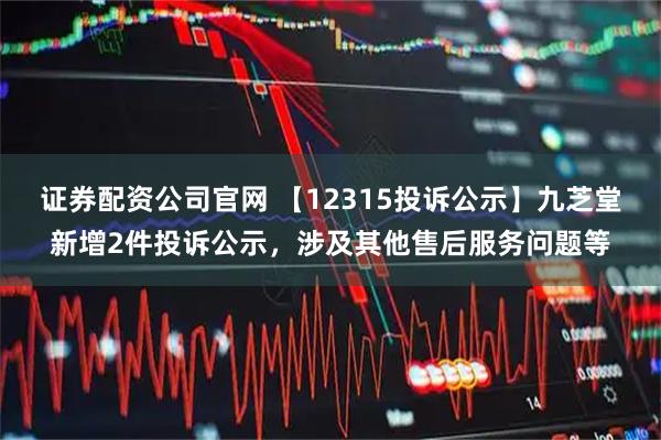 证券配资公司官网 【12315投诉公示】九芝堂新增2件投诉公示，涉及其他售后服务问题等