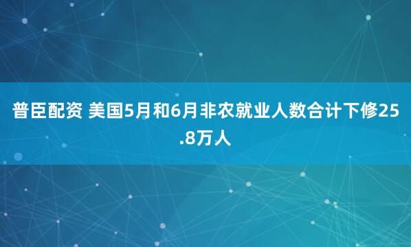 普臣配资 美国5月和6月非农就业人数合计下修25.8万人