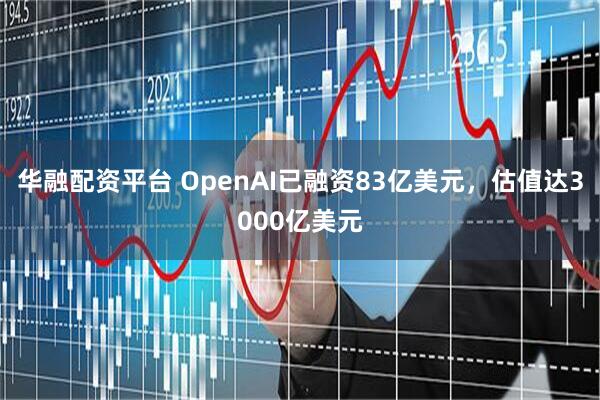 华融配资平台 OpenAI已融资83亿美元，估值达3000亿美元