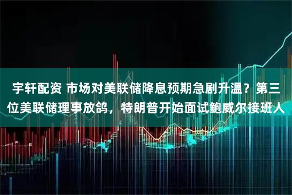 宇轩配资 市场对美联储降息预期急剧升温？第三位美联储理事放鸽，特朗普开始面试鲍威尔接班人