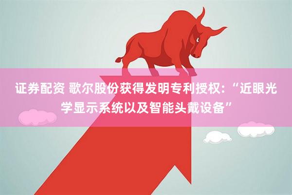 证券配资 歌尔股份获得发明专利授权: “近眼光学显示系统以及智能头戴设备”