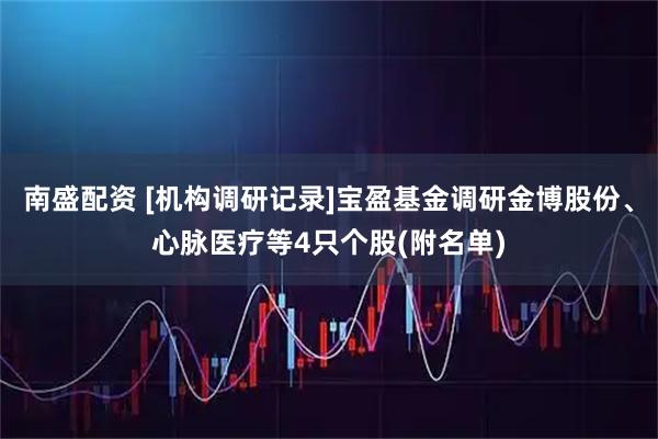 南盛配资 [机构调研记录]宝盈基金调研金博股份、心脉医疗等4只个股(附名单)