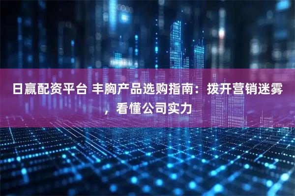 日赢配资平台 丰胸产品选购指南：拨开营销迷雾，看懂公司实力