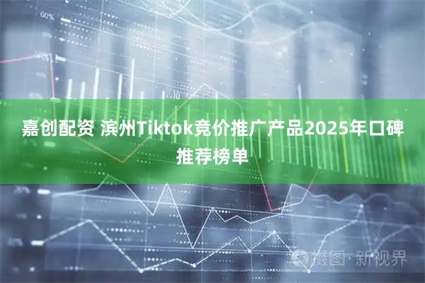 嘉创配资 滨州Tiktok竞价推广产品2025年口碑推荐榜单