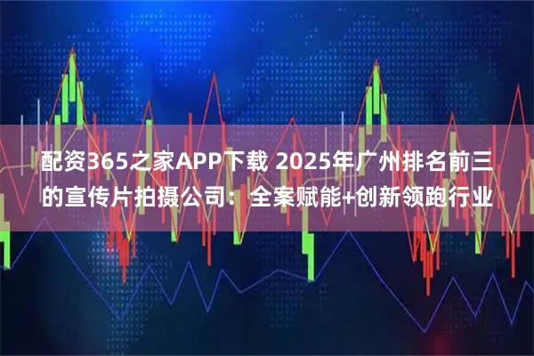 配资365之家APP下载 2025年广州排名前三的宣传片拍摄公司：全案赋能+创新领跑行业