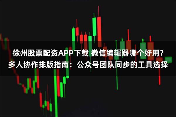 徐州股票配资APP下载 微信编辑器哪个好用？多人协作排版指南：公众号团队同步的工具选择