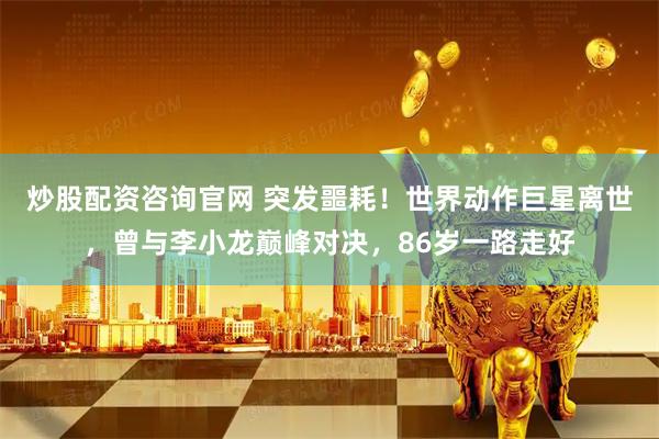 炒股配资咨询官网 突发噩耗！世界动作巨星离世，曾与李小龙巅峰对决，86岁一路走好