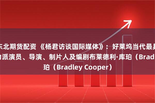东北期货配资 《杨君访谈国际媒体》：好莱坞当代最具影响力的实力派演员、导演、制片人及编剧布莱德利·库珀（Bradley Cooper）