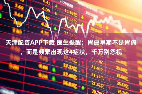 天津配资APP下载 医生提醒：胃癌早期不是胃痛，而是频繁出现这4症状，千万别忽视